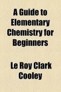 A Guide To Elementary Chemistry For Beginners di Le Roy Clark Cooley edito da General Books Llc