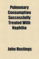 Pulmonary Consumption Successfully Treated With Naphtha di John Hastings edito da General Books Llc