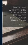 Airedale in Ancient Times, Elwood and Elvina, The Poacher, and Other Poems di John Nicholson edito da LEGARE STREET PR
