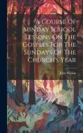 A Course Of Sunday School Lessons On The Gospels For The Sundays Of The Church's Year di John Watson edito da LEGARE STREET PR