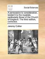 A Perswasive To Consideration, Tender'd To The Royalists; Particularly Those Of The Church Of England. The Third Edition, Corrected. di Jeremy Collier edito da Gale Ecco, Print Editions