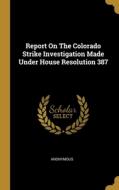 Report On The Colorado Strike Investigation Made Under House Resolution 387 di Anonymous edito da WENTWORTH PR