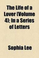 The Life Of A Lover Volume 4 ; In A Ser di Sophia Lee edito da General Books