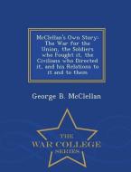 McClellan's Own Story: The War for the Union, the Soldiers Who Fought It, the Civilians Who Directed It, and His Relatio di George Brinton Mcclellan edito da WAR COLLEGE SERIES