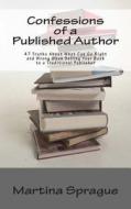 Confessions of a Published Author: 47 Truths about What Can Go Right and Wrong When Selling Your Book to a Traditional Publisher di Martina Sprague edito da Createspace