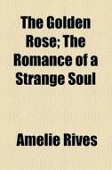 The Golden Rose; The Romance Of A Strange Soul di Amelie Rives edito da General Books Llc