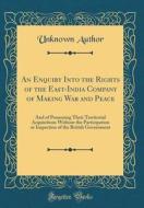 An Enquiry Into the Rights of the East-India Company of Making War and Peace: And of Possessing Their Territorial Acquisitions Without the Participati di Unknown Author edito da Forgotten Books