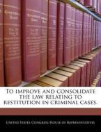 To Improve And Consolidate The Law Relating To Restitution In Criminal Cases. edito da Bibliogov