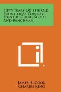 Fifty Years on the Old Frontier as Cowboy, Hunter, Guide, Scout and Ranchman di James H. Cook edito da Literary Licensing, LLC