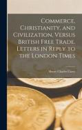 Commerce, Christianity, and Civilization, Versus British Free Trade. Letters in Reply to the London Times di Henry Charles Carey edito da LEGARE STREET PR