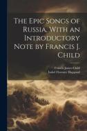 The Epic Songs of Russia, With an Introductory Note by Francis J. Child di Francis James Child, Isabel Florence Hapgood edito da LEGARE STREET PR