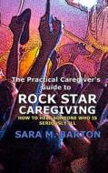 The Practical Caregiver's Guide to Rock Star Caregiving: How to Help Someone Who Is Seriously Ill di Sara M. Barton edito da Createspace Independent Publishing Platform