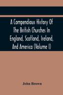 A Compendious History Of The British Churches In England, Scotland, Ireland, And America di Brown John Brown edito da Alpha Editions