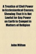 A Treatise Of Civil Power In Ecclesiastical Causes; Shewing That It Is Not Lawful For Any Power On Earth To Compel In Matters Of Religion di John Milton edito da General Books Llc