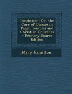 Incubation: Or, the Cure of Disease in Pagan Temples and Christian Churches - Primary Source Edition di Mary Hamilton edito da Nabu Press