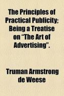 The Principles Of Practical Publicity; Being A Treatise On "the Art Of Advertising". di Truman Armstrong De Weese edito da General Books Llc