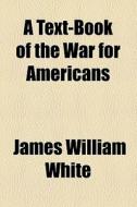 A Text-book Of The War For Americans di James William White edito da General Books Llc