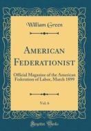 American Federationist, Vol. 6: Official Magazine of the American Federation of Labor, March 1899 (Classic Reprint) di William Green edito da Forgotten Books