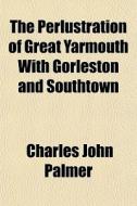 The Perlustration of Great Yarmouth, with Gorleston and Southtown Volume 1 di Charles John Palmer edito da Rarebooksclub.com