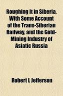 Roughing It In Siberia, With Some Account Of The Trans-siberian Railway, And The Gold-mining Industry Of Asiatic Russia di Robert L. Jefferson edito da General Books Llc