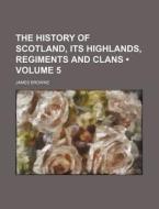 The History Of Scotland, Its Highlands, Regiments And Clans (volume 5) di James Browne edito da General Books Llc