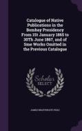 Catalogue Of Native Publications In The Bombay Presidency From 1st January 1865 To 30th June 1867, And Of Sme Works Omitted In The Previous Catalogue di James Braithwaite Peile edito da Palala Press