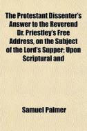 The Protestant Dissenter's Answer To The Reverend Dr. Priestley's Free Address, On The Subject Of The Lord's Supper; Upon Scriptural And Rational Prin di Samuel Palmer edito da General Books Llc