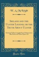 Ireland and the Ulster Legend, or the Truth about Ulster: Statistical Tables Compiled from Parliamentary Blue Books and White Papers, Etc (Classic Rep di W. A. McKnight edito da Forgotten Books