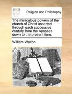 The Miraculous Powers Of The Church Of Christ Asserted Through Each Successive Century From The Apostles Down To The Present Time. di William Walton edito da Gale Ecco, Print Editions