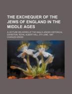 The Exchequer Of The Jews Of England In The Middle Ages; A Lecture Delivered At The Anglo-jewish Historical Exhibition, Royal Albert Hall, 9th di Charles Gross edito da General Books Llc