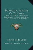 Economic Aspects of the War: Neutral Rights, Belligerent Claims and American Commerce in the Years, 1914-15 (1915) di Edwin Jones Clapp edito da Kessinger Publishing