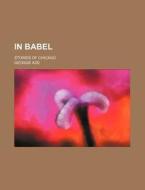 In Babel; Stories of Chicago di George Ade edito da Rarebooksclub.com