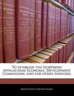 To Establish The Northern Appalachian Economic Development Commission, And For Other Purposes. edito da Bibliogov