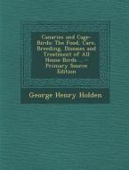Canaries and Cage-Birds: The Food, Care, Breeding, Diseases and Treatment of All House Birds ... - Primary Source Edition di George Henry Holden edito da Nabu Press