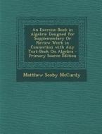 An Exercise Book in Algebra: Designed for Supplementary or Review Work in Connection with Any Text-Book on Algebra - Primary Source Edition di Matthew Scoby McCurdy edito da Nabu Press