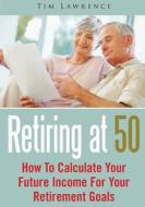 Retiring at 50: How to Calculate Your Future Income for Your Retirement Goals di Tim Lawrence edito da Createspace