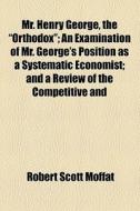 Mr. Henry George, The "orthodox"; An Examination Of Mr. George's Position As A Systematic Economist And A Review Of The Competitive And Socialistic Sc di Robert Scott Moffat edito da General Books Llc
