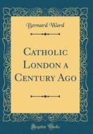 Catholic London a Century Ago (Classic Reprint) di Bernard Ward edito da Forgotten Books