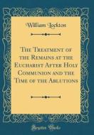 The Treatment of the Remains at the Eucharist After Holy Communion and the Time of the Ablutions (Classic Reprint) di William Lockton edito da Forgotten Books