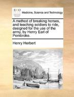 A Method Of Breaking Horses, And Teaching Soldiers To Ride, Designed For The Use Of The Army, By Henry Earl Of Pembroke. di Henry Herbert edito da Gale Ecco, Print Editions