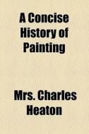 A Concise History Of Painting di Charles Heaton, Mrs Charles Heaton edito da General Books Llc