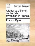 A Letter To A Friend, On The Late Revolution In France di Francis Eyre edito da Gale Ecco, Print Editions
