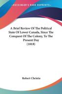 A Brief Review Of The Political State Of Lower Canada, Since The Conquest Of The Colony, To The Present Day (1818) di Robert Christie edito da Kessinger Publishing Co