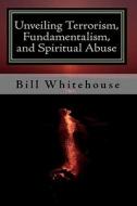 Unveiling Terrorism, Fundamentalism, and Spiritual Abuse di Bill Whitehouse edito da Createspace