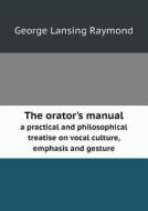The Orator's Manual A Practical And Philosophical Treatise On Vocal Culture, Emphasis And Gesture di George Lansing Raymond edito da Book On Demand Ltd.