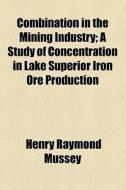 Combination In The Mining Industry; A Study Of Concentration In Lake Superior Iron Ore Production di Henry Raymond Mussey edito da General Books Llc