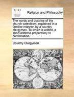 The Words And Doctrine Of The Church Catechism, Explained In A Familiar Manner, By A Country Clergyman. To Which Is Added, A Short Address Preparatory di Country Clergyman edito da Gale Ecco, Print Editions