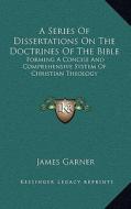 A Series of Dissertations on the Doctrines of the Bible: Forming a Concise and Comprehensive System of Christian Theology di James Garner edito da Kessinger Publishing