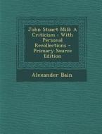 John Stuart Mill: A Criticism: With Personal Recollections di Alexander Bain edito da Nabu Press