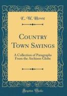 Country Town Sayings: A Collection of Paragraphs from the Atchison Globe (Classic Reprint) di E. W. Howe edito da Forgotten Books